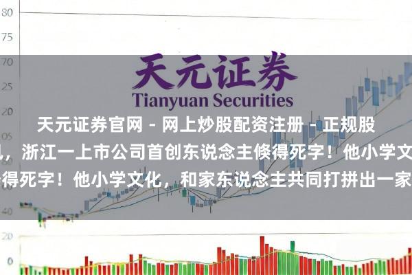 天元证券官网 - 网上炒股配资注册 - 正规股票杠杆怎么开户 突传悲讯，浙江一上市公司首创东说念主倏得死字！他小学文化，和家东说念主共同打拼出一家上市公司