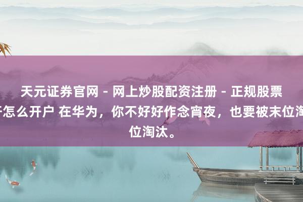天元证券官网 - 网上炒股配资注册 - 正规股票杠杆怎么开户 在华为，你不好好作念宵夜，也要被末位淘汰。