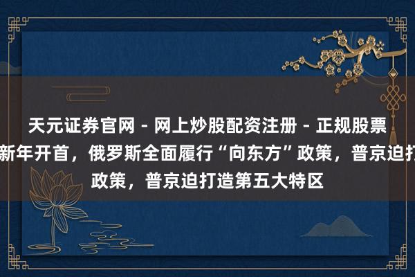 天元证券官网 - 网上炒股配资注册 - 正规股票杠杆怎么开户 新年开首，俄罗斯全面履行“向东方”政策，普京迫打造第五大特区