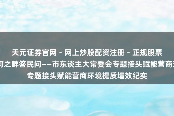 天元证券官网 - 网上炒股配资注册 - 正规股票杠杆怎么开户 黄河之畔答民问——市东谈主大常委会专题接头赋能营商环境提质增效纪实