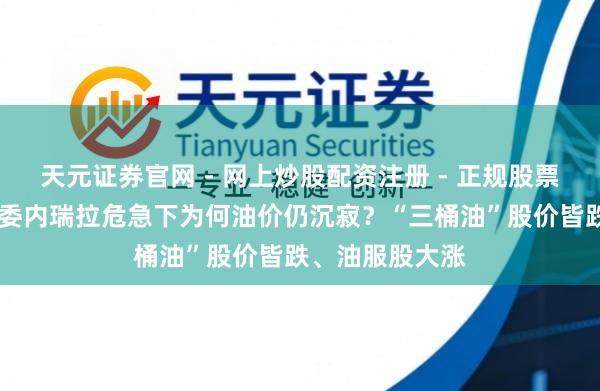 天元证券官网 - 网上炒股配资注册 - 正规股票杠杆怎么开户 委内瑞拉危急下为何油价仍沉寂？“三桶油”股价皆跌、油服股大涨