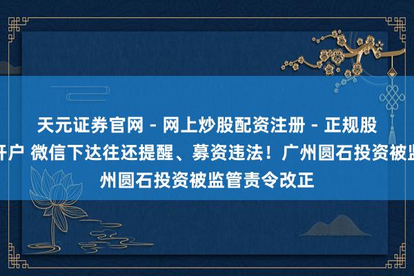 天元证券官网 - 网上炒股配资注册 - 正规股票杠杆怎么开户 微信下达往还提醒、募资违法！广州圆石投资被监管责令改正