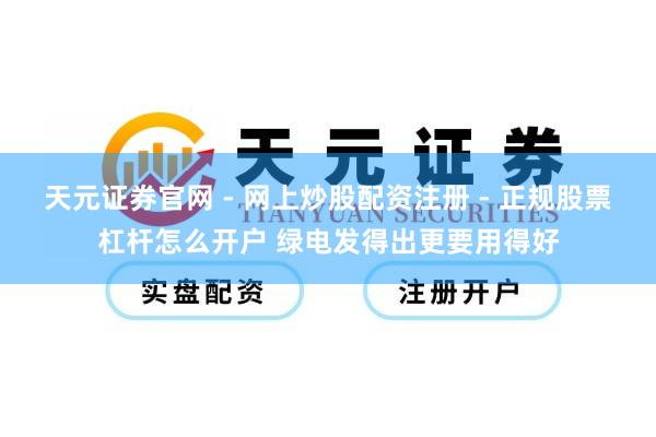 天元证券官网 - 网上炒股配资注册 - 正规股票杠杆怎么开户 绿电发得出更要用得好