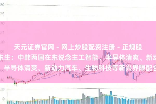 天元证券官网 - 网上炒股配资注册 - 正规股票杠杆怎么开户 TCL李东生：中韩两国在东说念主工智能、半导体清爽、新动力汽车、生物科技等新兴界限配合后劲浩大