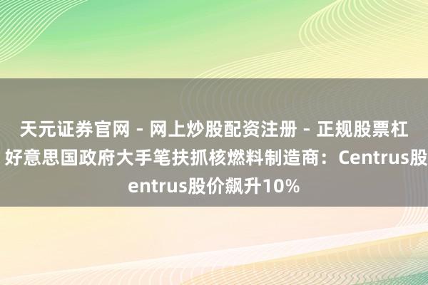 天元证券官网 - 网上炒股配资注册 - 正规股票杠杆怎么开户 好意思国政府大手笔扶抓核燃料制造商：Centrus股价飙升10%