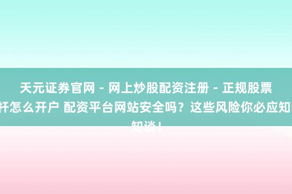 天元证券官网 - 网上炒股配资注册 - 正规股票杠杆怎么开户 配资平台网站安全吗？这些风险你必应知谈！