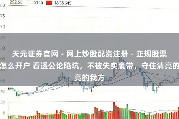 天元证券官网 - 网上炒股配资注册 - 正规股票杠杆怎么开户 看透公论陷坑，不被失实裹带，守住清亮的我方