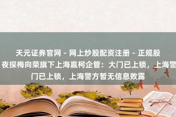 天元证券官网 - 网上炒股配资注册 - 正规股票杠杆怎么开户 夜探梅向荣旗下上海赢柯企管：大门已上锁，上海警方暂无信息败露