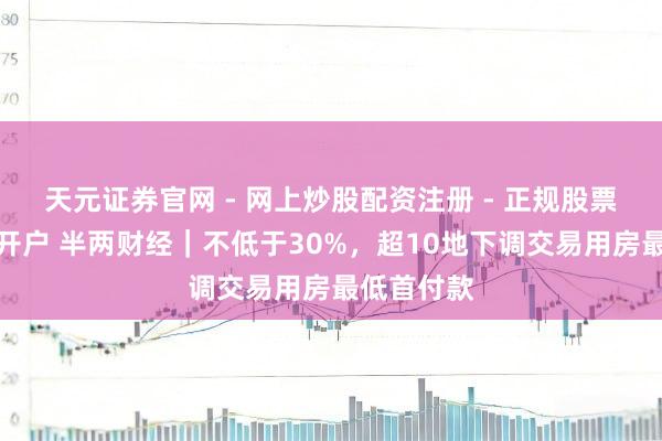 天元证券官网 - 网上炒股配资注册 - 正规股票杠杆怎么开户 半两财经｜不低于30%，超10地下调交易用房最低首付款