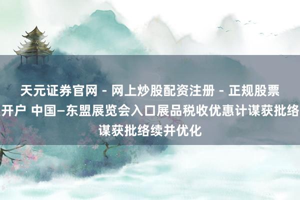 天元证券官网 - 网上炒股配资注册 - 正规股票杠杆怎么开户 中国—东盟展览会入口展品税收优惠计谋获批络续并优化