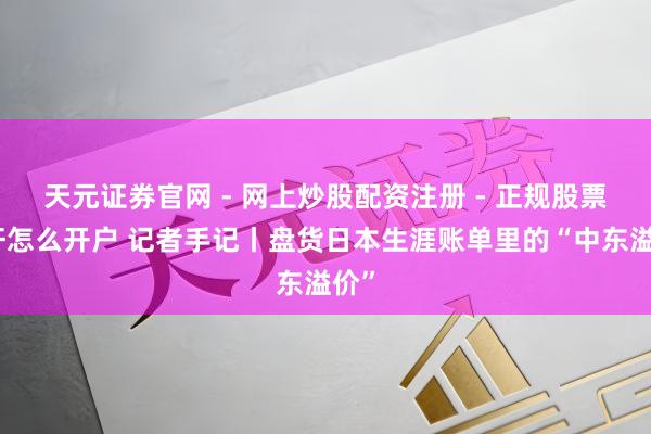 天元证券官网 - 网上炒股配资注册 - 正规股票杠杆怎么开户 记者手记丨盘货日本生涯账单里的“中东溢价”