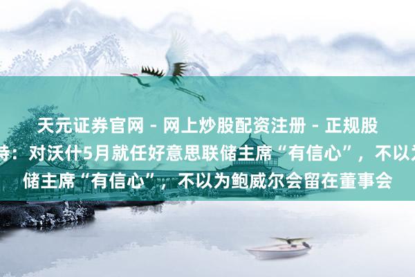 天元证券官网 - 网上炒股配资注册 - 正规股票杠杆怎么开户 哈塞特：对沃什5月就任好意思联储主席“有信心”，不以为鲍威尔会留在董事会