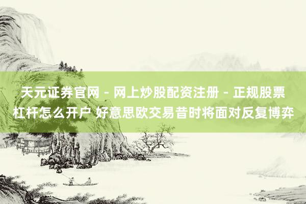 天元证券官网 - 网上炒股配资注册 - 正规股票杠杆怎么开户 好意思欧交易昔时将面对反复博弈