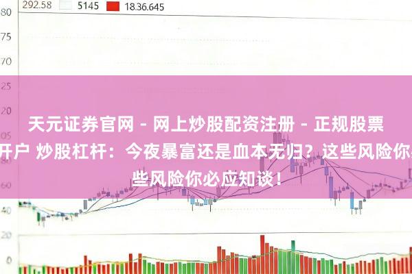 天元证券官网 - 网上炒股配资注册 - 正规股票杠杆怎么开户 炒股杠杆：今夜暴富还是血本无归？这些风险你必应知谈！