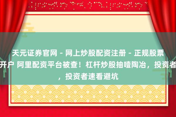 天元证券官网 - 网上炒股配资注册 - 正规股票杠杆怎么开户 阿里配资平台被查！杠杆炒股抽噎陶冶，投资者速看避坑