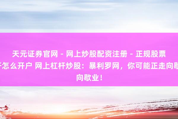 天元证券官网 - 网上炒股配资注册 - 正规股票杠杆怎么开户 网上杠杆炒股：暴利罗网，你可能正走向歇业！