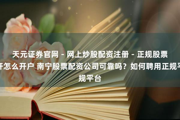 天元证券官网 - 网上炒股配资注册 - 正规股票杠杆怎么开户 南宁股票配资公司可靠吗？如何聘用正规平台
