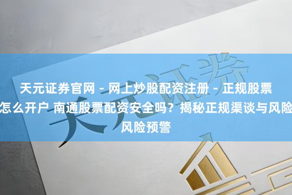 天元证券官网 - 网上炒股配资注册 - 正规股票杠杆怎么开户 南通股票配资安全吗？揭秘正规渠谈与风险预警