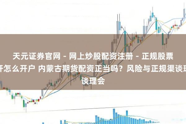 天元证券官网 - 网上炒股配资注册 - 正规股票杠杆怎么开户 内蒙古期货配资正当吗？风险与正规渠谈理会
