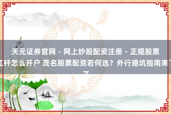天元证券官网 - 网上炒股配资注册 - 正规股票杠杆怎么开户 茂名股票配资若何选？外行避坑指南来了