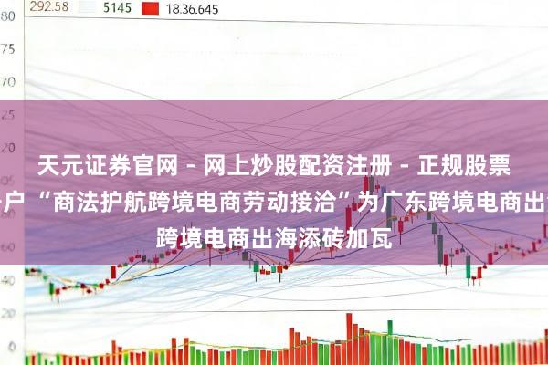 天元证券官网 - 网上炒股配资注册 - 正规股票杠杆怎么开户 “商法护航跨境电商劳动接洽”为广东跨境电商出海添砖加瓦
