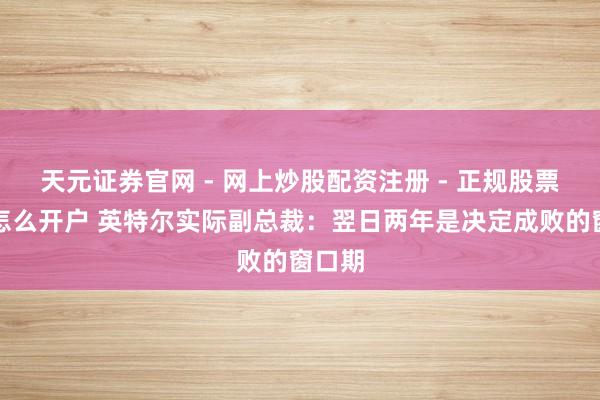 天元证券官网 - 网上炒股配资注册 - 正规股票杠杆怎么开户 英特尔实际副总裁：翌日两年是决定成败的窗口期