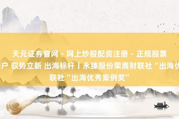 天元证券官网 - 网上炒股配资注册 - 正规股票杠杆怎么开户 驭势立新 出海标杆丨永臻股份荣膺财联社“出海优秀案例奖”