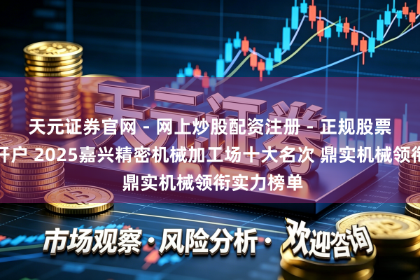 天元证券官网 - 网上炒股配资注册 - 正规股票杠杆怎么开户 2025嘉兴精密机械加工场十大名次 鼎实机械领衔实力榜单