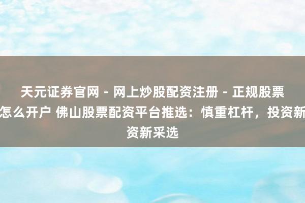 天元证券官网 - 网上炒股配资注册 - 正规股票杠杆怎么开户 佛山股票配资平台推选：慎重杠杆，投资新采选