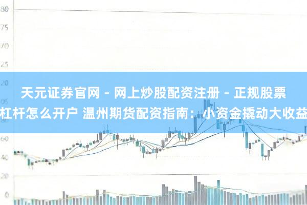 天元证券官网 - 网上炒股配资注册 - 正规股票杠杆怎么开户 温州期货配资指南：小资金撬动大收益