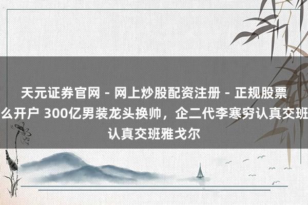 天元证券官网 - 网上炒股配资注册 - 正规股票杠杆怎么开户 300亿男装龙头换帅，企二代李寒穷认真交班雅戈尔