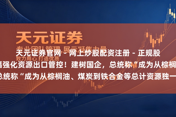 天元证券官网 - 网上炒股配资注册 - 正规股票杠杆怎么开户 印尼大幅强化资源出口管控！建树国企，总统称“成为从棕榈油、煤炭到铁合金等总计资源独一出口商”