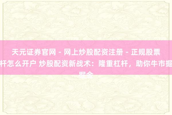 天元证券官网 - 网上炒股配资注册 - 正规股票杠杆怎么开户 炒股配资新战术：隆重杠杆，助你牛市掘金
