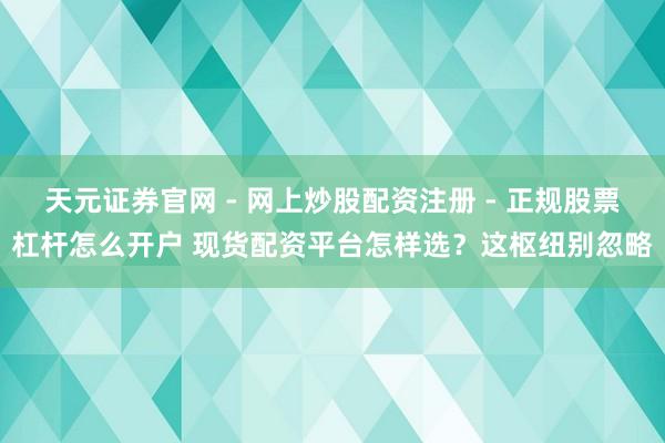 天元证券官网 - 网上炒股配资注册 - 正规股票杠杆怎么开户 现货配资平台怎样选？这枢纽别忽略
