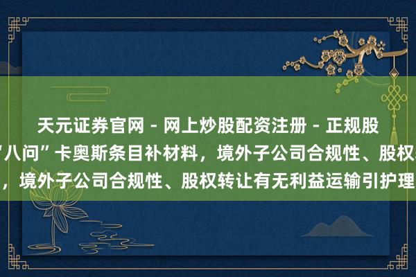 天元证券官网 - 网上炒股配资注册 - 正规股票杠杆怎么开户 证监会“八问”卡奥斯条目补材料，境外子公司合规性、股权转让有无利益运输引护理