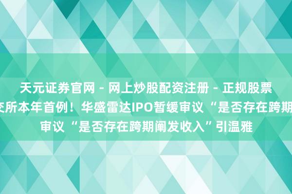 天元证券官网 - 网上炒股配资注册 - 正规股票杠杆怎么开户 上交所本年首例！华盛雷达IPO暂缓审议 “是否存在跨期阐发收入”引温雅