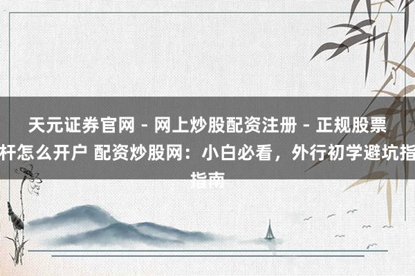 天元证券官网 - 网上炒股配资注册 - 正规股票杠杆怎么开户 配资炒股网：小白必看，外行初学避坑指南