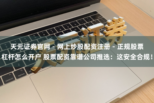 天元证券官网 - 网上炒股配资注册 - 正规股票杠杆怎么开户 股票配资靠谱公司推选：这安全合规！