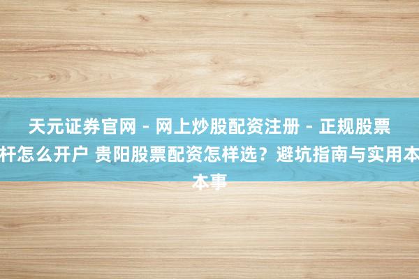 天元证券官网 - 网上炒股配资注册 - 正规股票杠杆怎么开户 贵阳股票配资怎样选？避坑指南与实用本事
