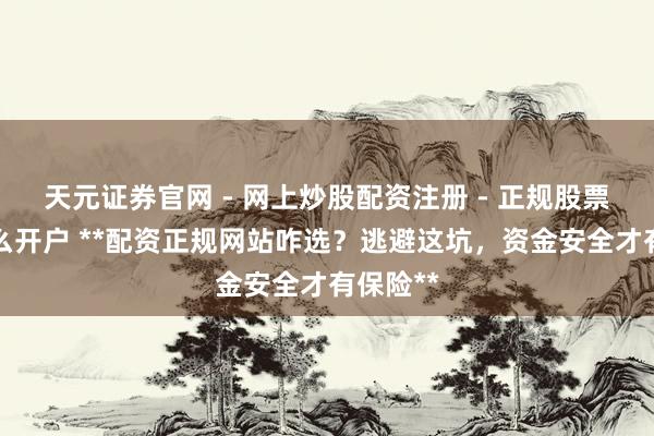 天元证券官网 - 网上炒股配资注册 - 正规股票杠杆怎么开户 **配资正规网站咋选？逃避这坑，资金安全才有保险**