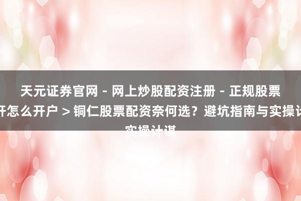 天元证券官网 - 网上炒股配资注册 - 正规股票杠杆怎么开户 > 铜仁股票配资奈何选？避坑指南与实操计谋