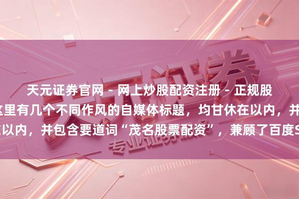 天元证券官网 - 网上炒股配资注册 - 正规股票杠杆怎么开户 好的，这里有几个不同作风的自媒体标题，均甘休在以内，并包含要道词“茂名股票配资”，兼顾了百度SEO和用户点击欲：