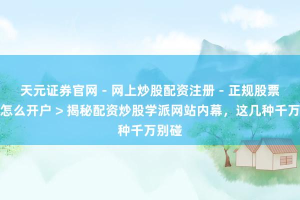 天元证券官网 - 网上炒股配资注册 - 正规股票杠杆怎么开户 > 揭秘配资炒股学派网站内幕，这几种千万别碰