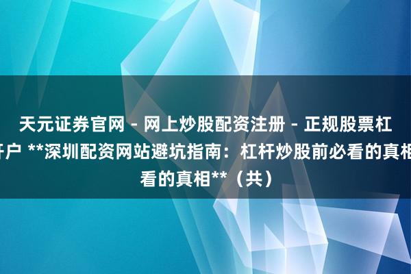 天元证券官网 - 网上炒股配资注册 - 正规股票杠杆怎么开户 **深圳配资网站避坑指南：杠杆炒股前必看的真相**（共）