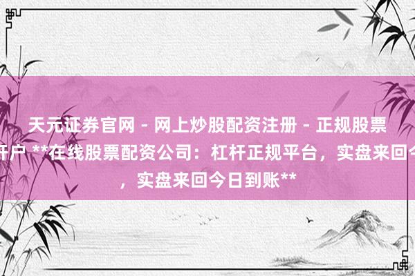 天元证券官网 - 网上炒股配资注册 - 正规股票杠杆怎么开户 **在线股票配资公司：杠杆正规平台，实盘来回今日到账**