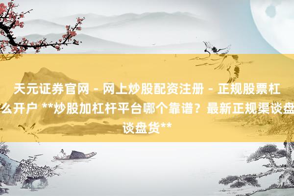 天元证券官网 - 网上炒股配资注册 - 正规股票杠杆怎么开户 **炒股加杠杆平台哪个靠谱？最新正规渠谈盘货**