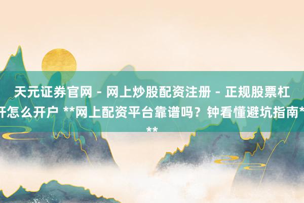 天元证券官网 - 网上炒股配资注册 - 正规股票杠杆怎么开户 **网上配资平台靠谱吗？钟看懂避坑指南**