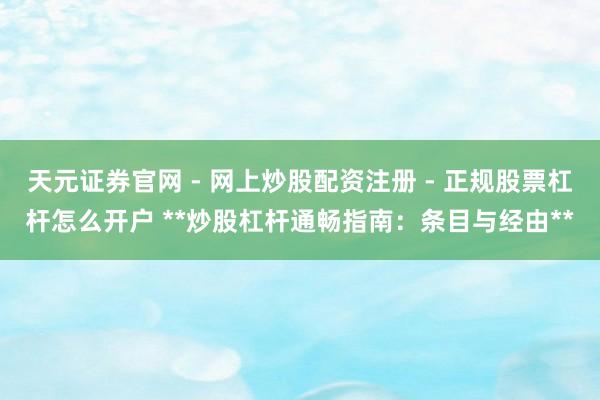 天元证券官网 - 网上炒股配资注册 - 正规股票杠杆怎么开户 **炒股杠杆通畅指南：条目与经由**